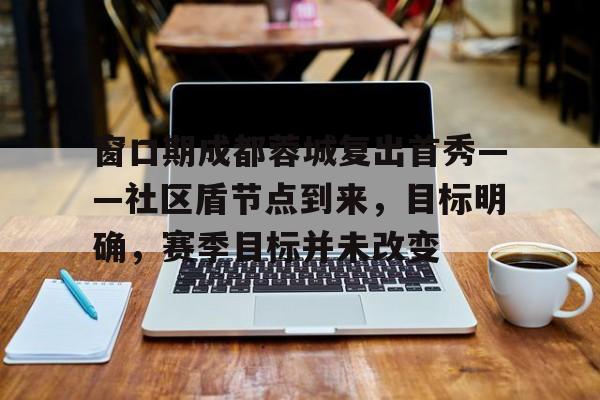 窗口期成都蓉城复出首秀——社区盾节点到来，目标明确，赛季目标并未改变(投资项目书模板)